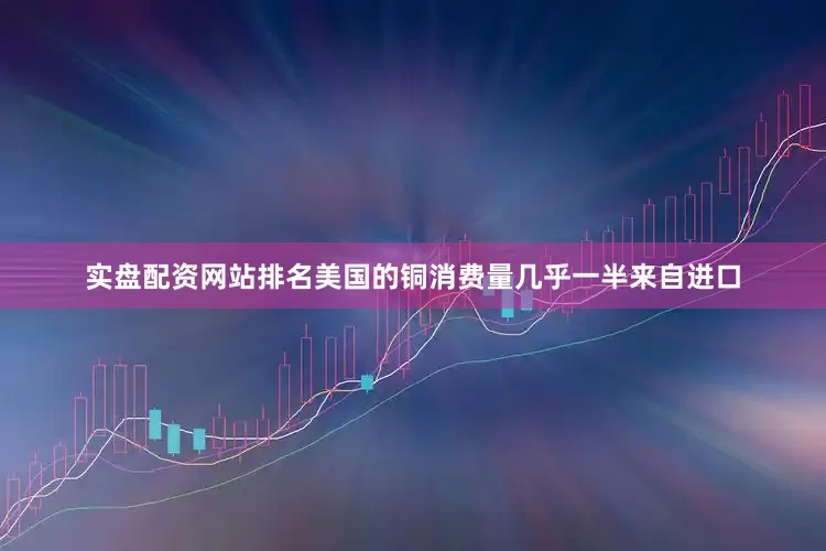 实盘配资网站排名美国的铜消费量几乎一半来自进口