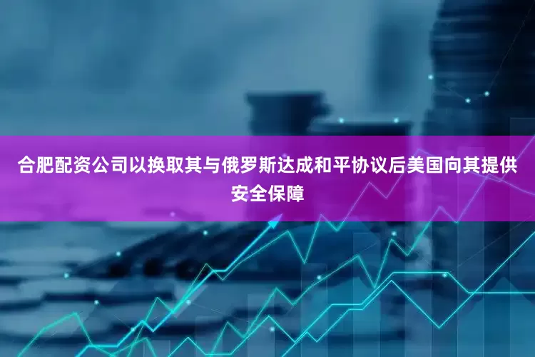 合肥配资公司以换取其与俄罗斯达成和平协议后美国向其提供安全保障